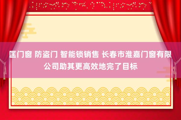 匡门窗 防盗门 智能锁销售 长春市淮嘉门窗有限公司助其更高效地完了目标